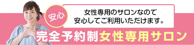 安心。女性専用のサロンなので安心してご利用いただけます。完全予約制女性専用サロン