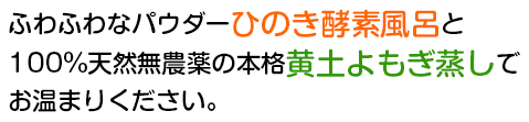 ふわふわなパウダーひのき酵素風呂と100%天然無農薬の本格黄土よもぎ蒸しでお温まりください。